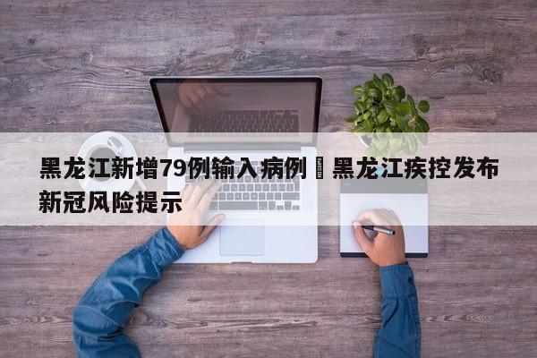黑龙江新增79例输入病例›黑龙江疾控发布新冠风险提示