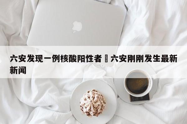 六安发现一例核酸阳性者›六安刚刚发生最新新闻