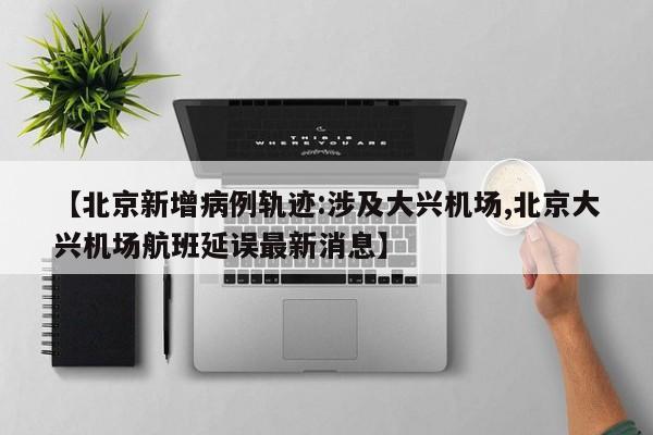 【北京新增病例轨迹:涉及大兴机场,北京大兴机场航班延误最新消息】