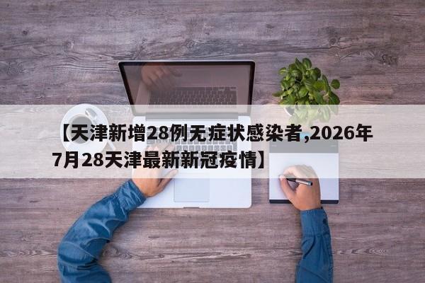 【天津新增28例无症状感染者,2026年7月28天津最新新冠疫情】