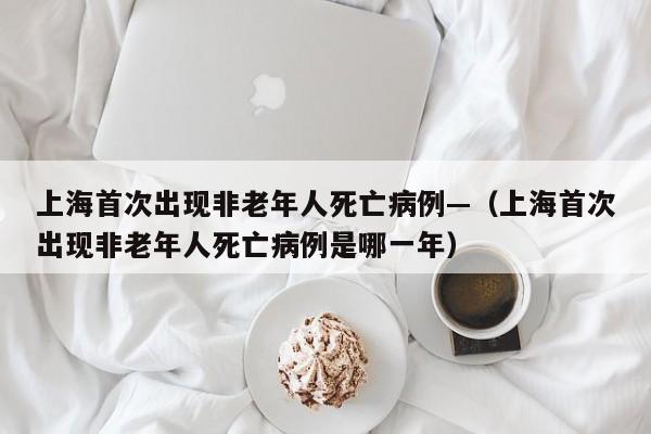 上海首次出现非老年人死亡病例—(上海首次出现非老年人死亡病例是哪一年)