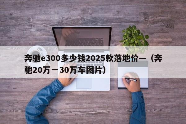 奔驰e300多少钱2025款落地价—（奔驰20万一30万车图片）