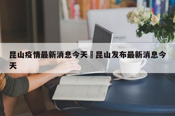 昆山疫情最新消息今天›昆山发布最新消息今天