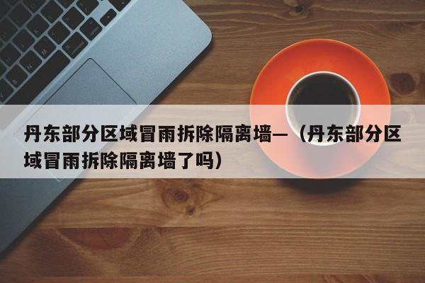 丹东部分区域冒雨拆除隔离墙—（丹东部分区域冒雨拆除隔离墙了吗）