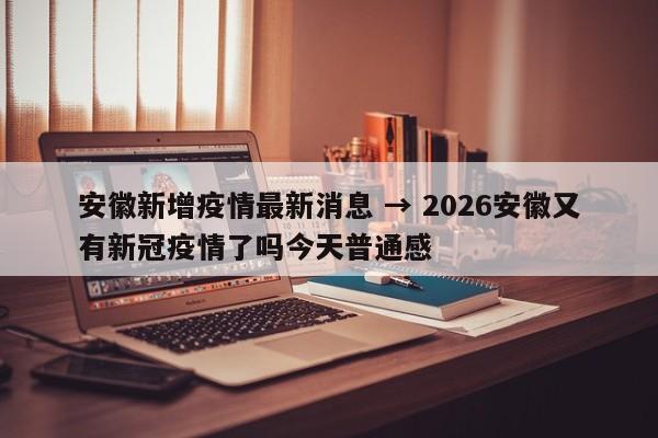 安徽新增疫情最新消息 → 2026安徽又有新冠疫情了吗今天普通感