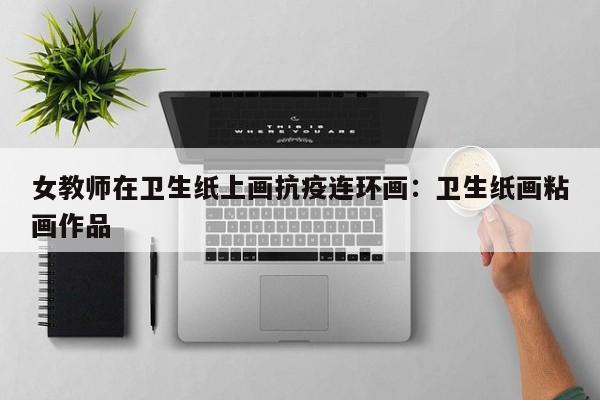 女教师在卫生纸上画抗疫连环画：卫生纸画粘画作品
