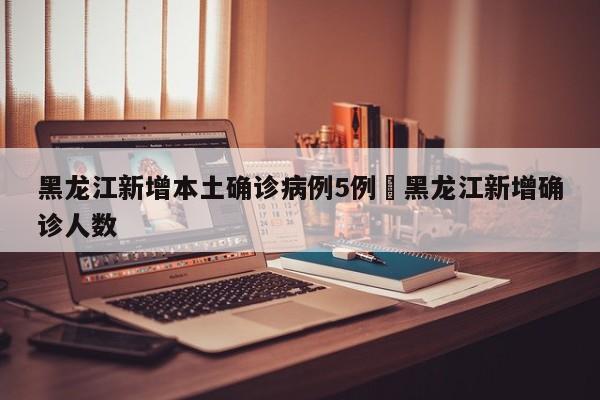黑龙江新增本土确诊病例5例›黑龙江新增确诊人数