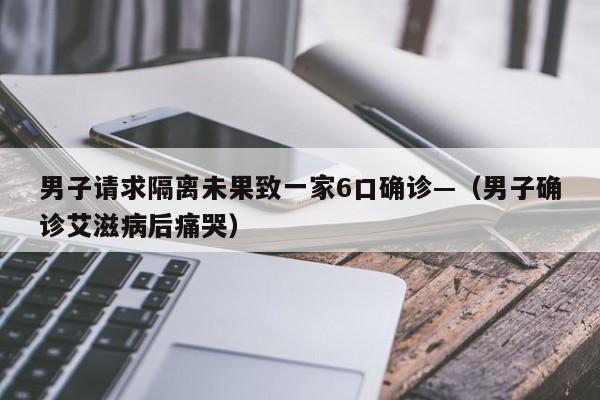 男子请求隔离未果致一家6口确诊—（男子确诊艾滋病后痛哭）