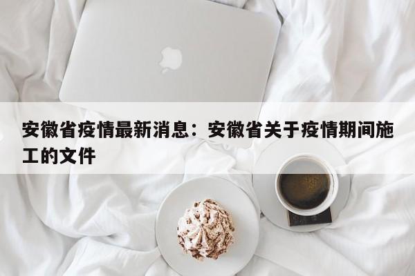 安徽省疫情最新消息：安徽省关于疫情期间施工的文件