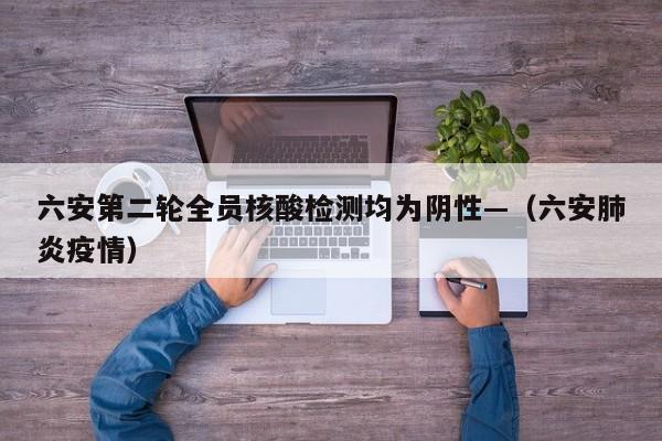 六安第二轮全员核酸检测均为阴性—(六安肺炎疫情)