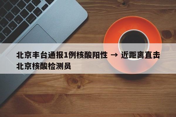 北京丰台通报1例核酸阳性 → 近距离直击北京核酸检测员