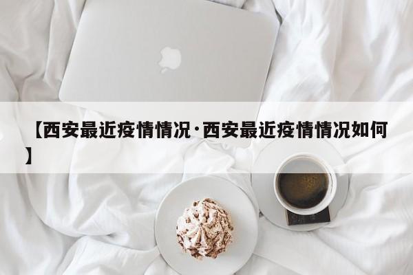 【西安最近疫情情况·西安最近疫情情况如何】