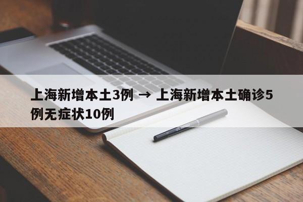 上海新增本土3例 → 上海新增本土确诊5例无症状10例