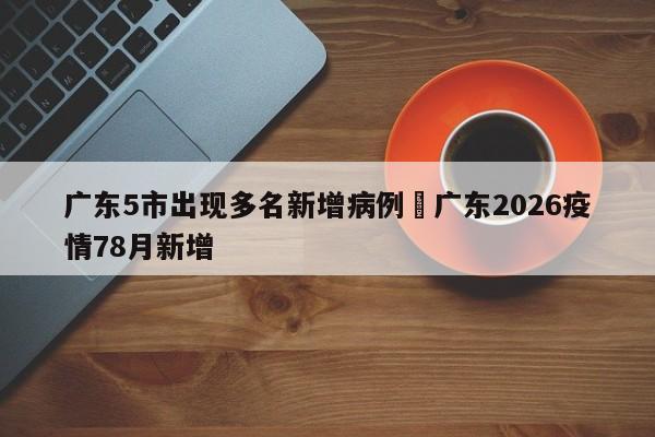 广东5市出现多名新增病例›广东2026疫情78月新增