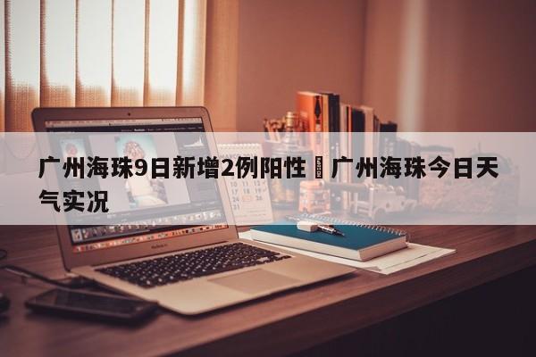 广州海珠9日新增2例阳性›广州海珠今日天气实况