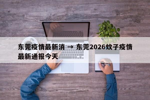 东莞疫情最新消 → 东莞2026蚊子疫情最新通报今天