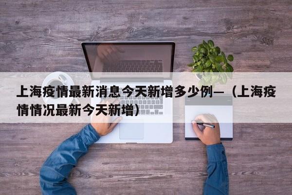 上海疫情最新消息今天新增多少例—（上海疫情情况最新今天新增）
