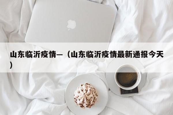 山东临沂疫情—（山东临沂疫情最新通报今天）