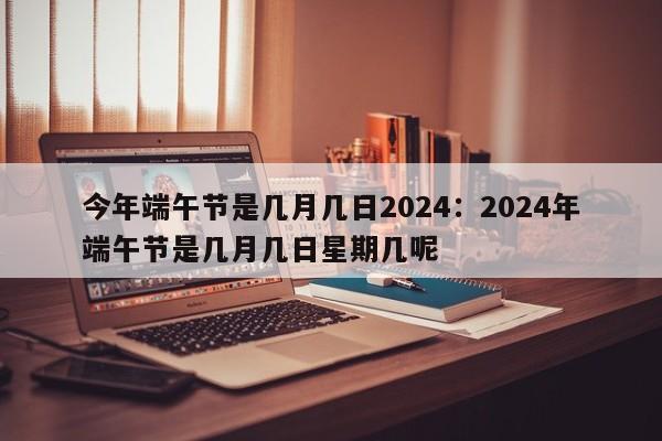 今年端午节是几月几日2024:2024年端午节是几月几日星期几呢