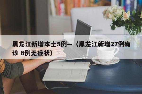 黑龙江新增本土5例—（黑龙江新增27例确诊 6例无症状）