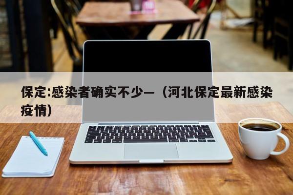 保定:感染者确实不少—（河北保定最新感染疫情）