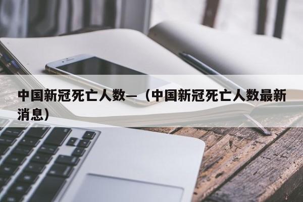 中国新冠死亡人数—(中国新冠死亡人数最新消息)