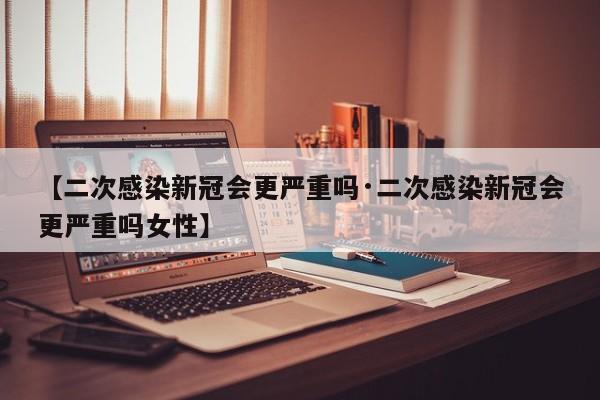 【二次感染新冠会更严重吗·二次感染新冠会更严重吗女性】