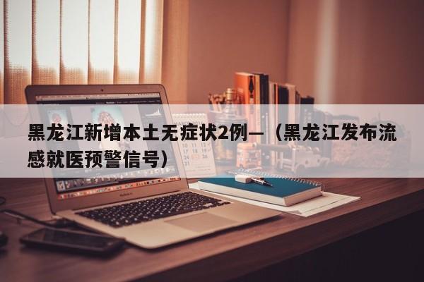 黑龙江新增本土无症状2例—（黑龙江发布流感就医预警信号）
