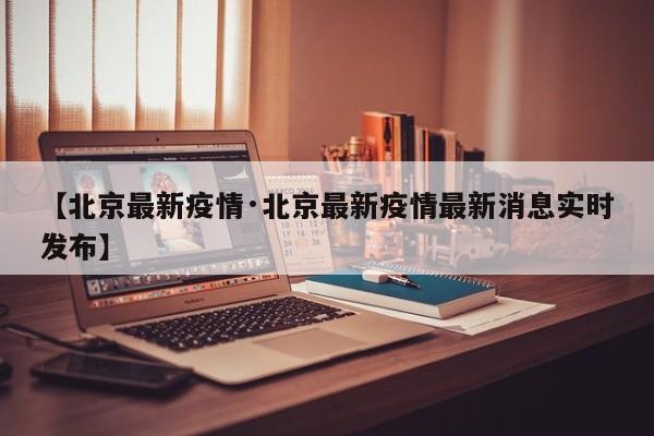 【北京最新疫情·北京最新疫情最新消息实时发布】