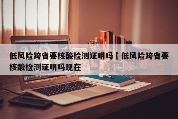 低风险跨省要核酸检测证明吗›低风险跨省要核酸检测证明吗现在