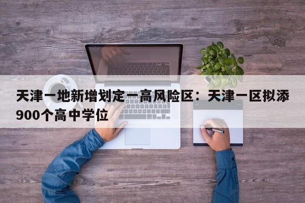 天津一地新增划定一高风险区:天津一区拟添900个高中学位