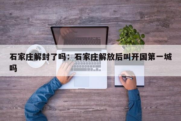 石家庄解封了吗：石家庄解放后叫开国第一城吗