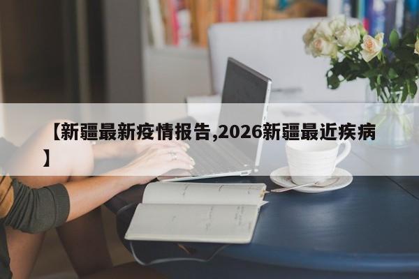 【新疆最新疫情报告,2026新疆最近疾病】