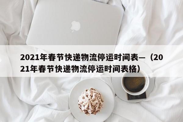 2021年春节快递物流停运时间表—（2021年春节快递物流停运时间表格）