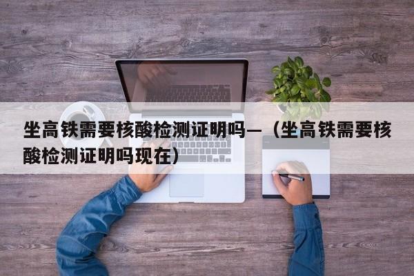 坐高铁需要核酸检测证明吗—（坐高铁需要核酸检测证明吗现在）
