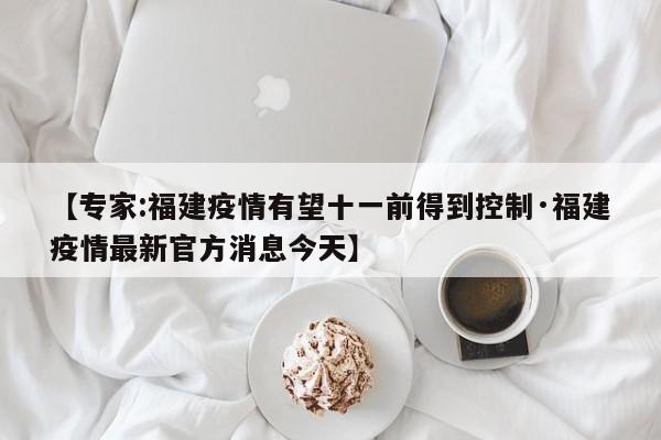 【专家:福建疫情有望十一前得到控制·福建疫情最新官方消息今天】