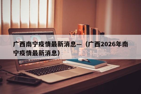 广西南宁疫情最新消息—（广西2026年南宁疫情最新消息）