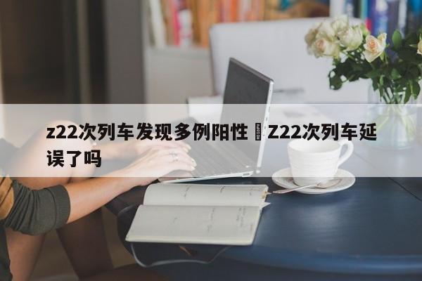 z22次列车发现多例阳性›Z22次列车延误了吗
