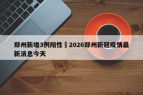 郑州新增3例阳性›2026郑州新冠疫情最新消息今天