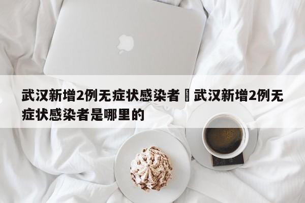 武汉新增2例无症状感染者›武汉新增2例无症状感染者是哪里的