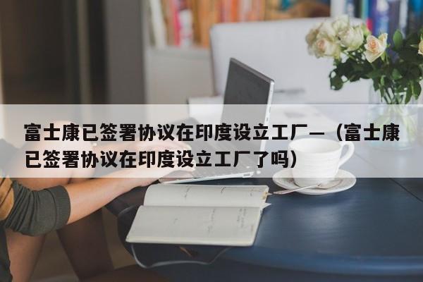 富士康已签署协议在印度设立工厂—（富士康已签署协议在印度设立工厂了吗）