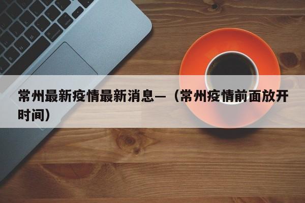 常州最新疫情最新消息—（常州疫情前面放开时间）