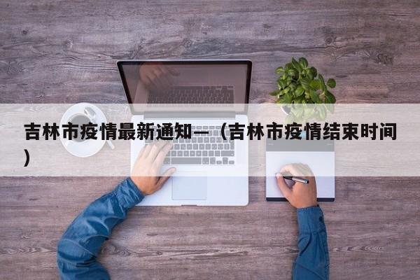吉林市疫情最新通知—(吉林市疫情结束时间)
