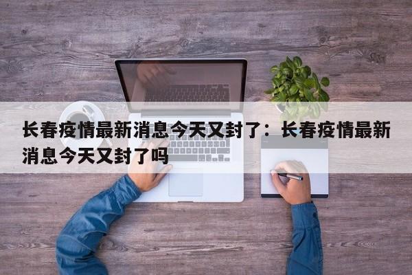 长春疫情最新消息今天又封了：长春疫情最新消息今天又封了吗