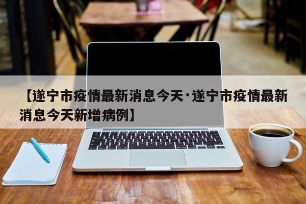 【遂宁市疫情最新消息今天·遂宁市疫情最新消息今天新增病例】