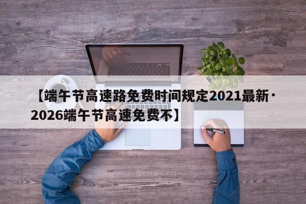 【端午节高速路免费时间规定2021最新·2026端午节高速免费不】