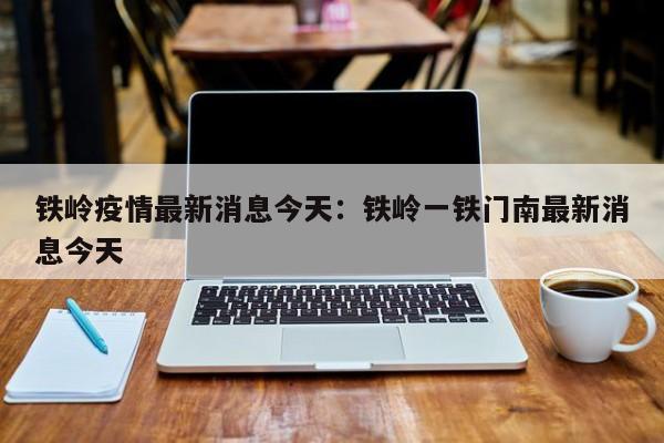 铁岭疫情最新消息今天：铁岭一铁门南最新消息今天