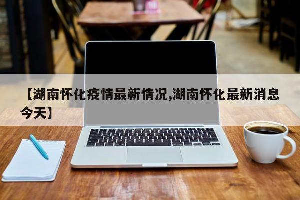 【湖南怀化疫情最新情况,湖南怀化最新消息今天】