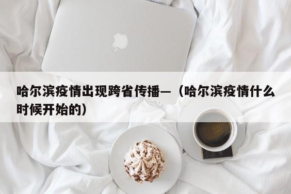 哈尔滨疫情出现跨省传播—（哈尔滨疫情什么时候开始的）