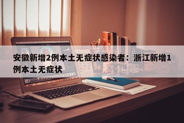 安徽新增2例本土无症状感染者：浙江新增1例本土无症状